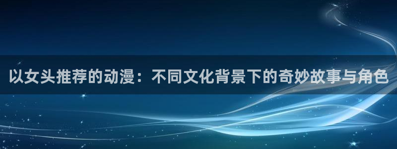 喵趣漫画网页版：以女头推荐的动漫：不同文化背景下的奇妙故事与角色